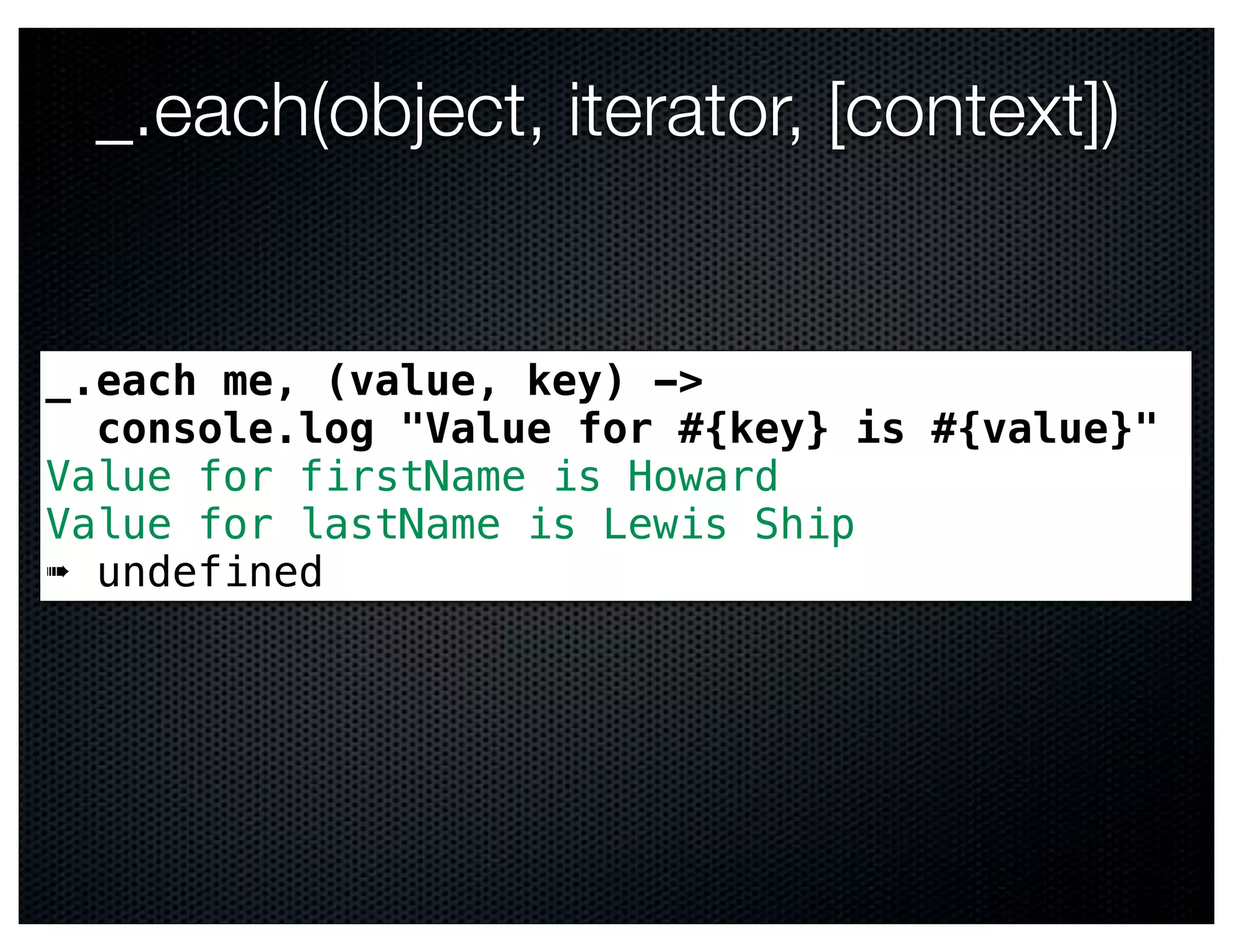 _.each(object, iterator, [context])


_.each me, (value, key) ->
  console.log "Value for #{key} is #{value}"
Value for firstName is Howard
Value for lastName is Lewis Ship
➠ undefined
 