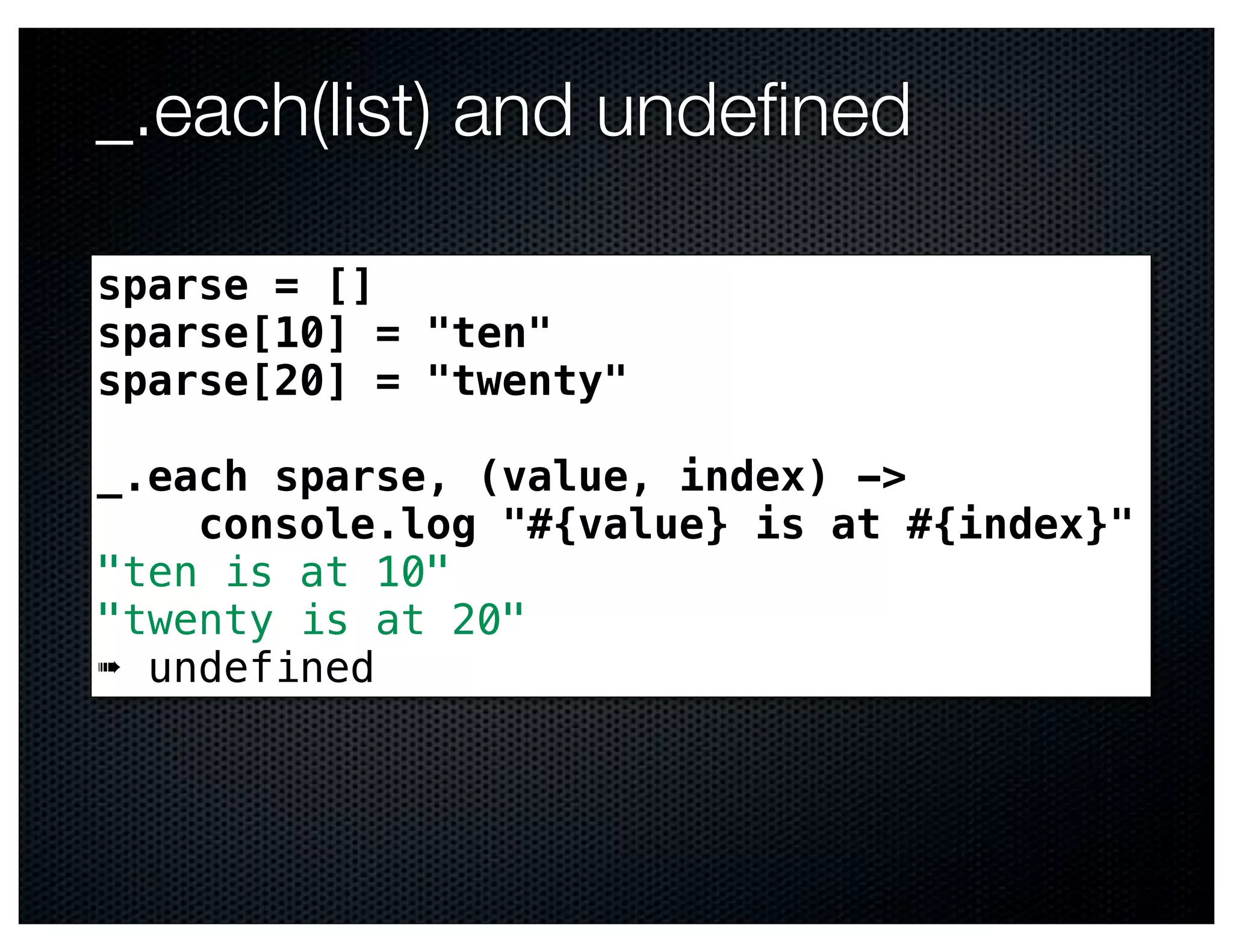 _.each(list) and undeﬁned

sparse = []
sparse[10] = "ten"
sparse[20] = "twenty"

_.each sparse, (value, index) ->
    console.log "#{value} is at #{index}"
"ten is at 10"
"twenty is at 20"
➠ undefined
 