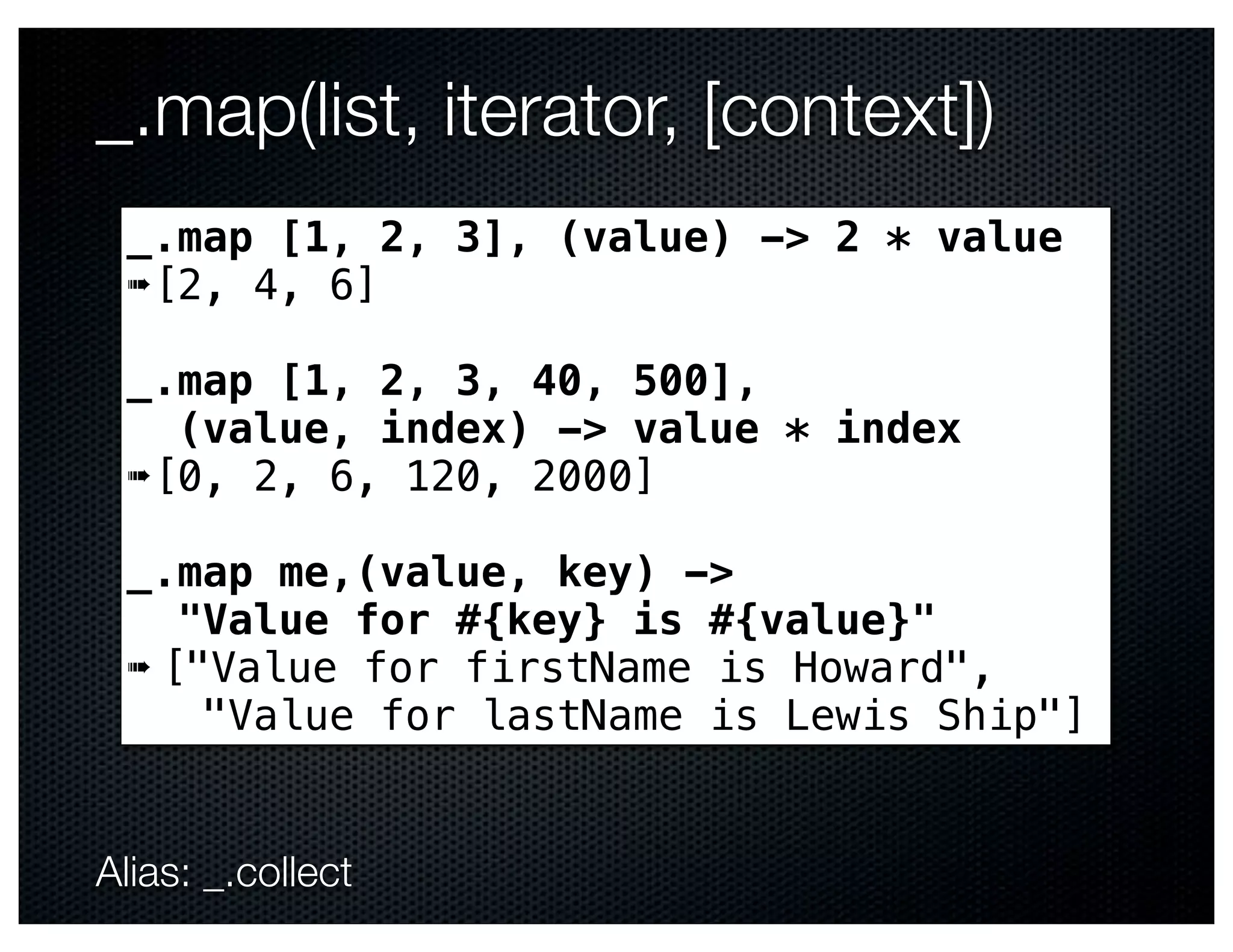 _.map(list, iterator, [context])
 _.map [1, 2, 3], (value) -> 2 * value
 ➠[2, 4, 6]

 _.map [1, 2, 3, 40, 500],
   (value, index) -> value * index
 ➠[0, 2, 6, 120, 2000]

 _.map me,(value, key) ->
    "Value for #{key} is #{value}"
 ➠ ["Value for firstName is Howard",
     "Value for lastName is Lewis Ship"]


Alias: _.collect
 