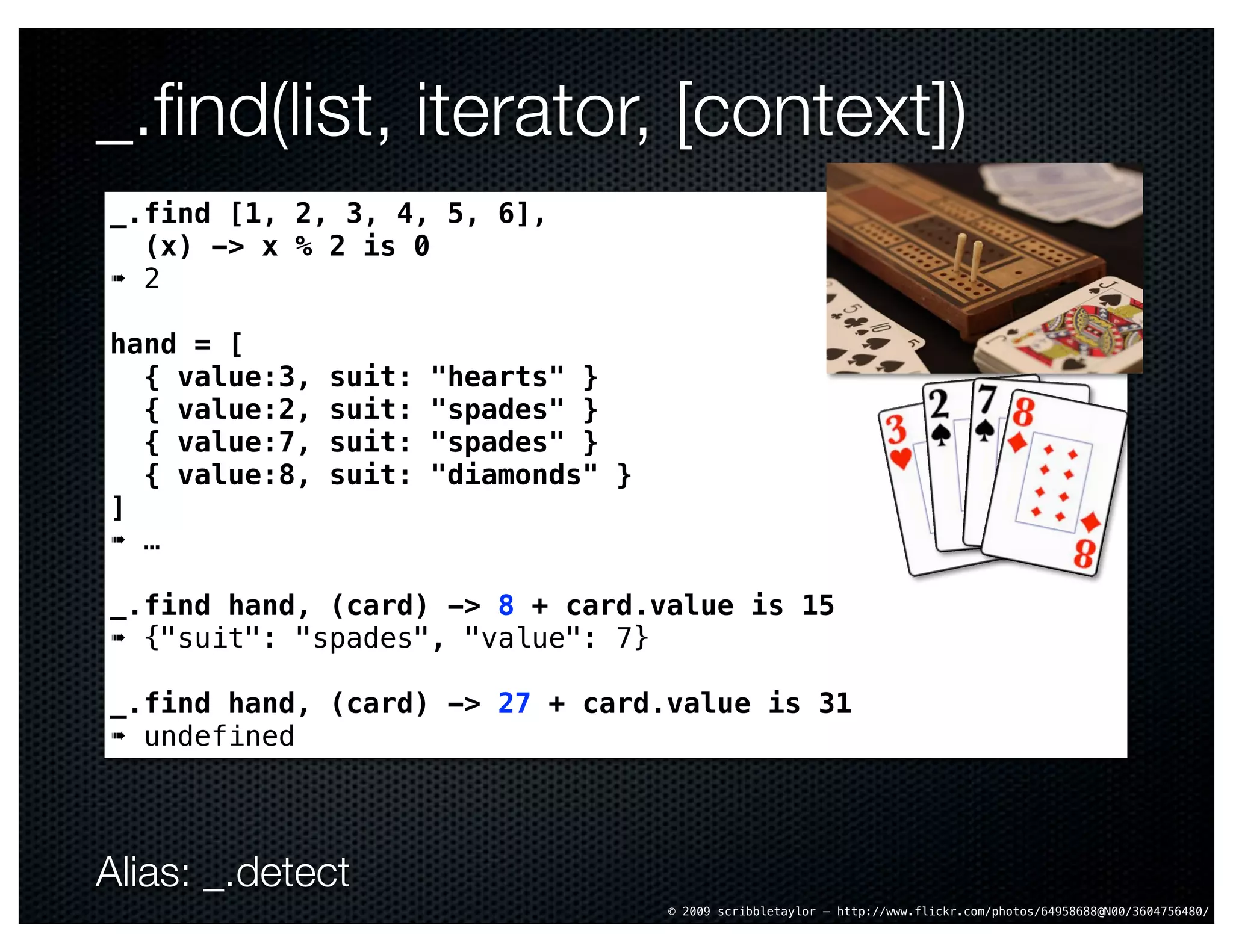 _.ﬁnd(list, iterator, [context])
_.find [1, 2, 3, 4, 5, 6],
  (x) -> x % 2 is 0
➠ 2

hand = [
  { value:3,   suit:   "hearts" }
  { value:2,   suit:   "spades" }
  { value:7,   suit:   "spades" }
  { value:8,   suit:   "diamonds" }
]
➠ …

_.find hand, (card) -> 8 + card.value is 15
➠ {"suit": "spades", "value": 7}

_.find hand, (card) -> 27 + card.value is 31
➠ undefined




Alias: _.detect
                                      © 2009 scribbletaylor – http://www.flickr.com/photos/64958688@N00/3604756480/
 