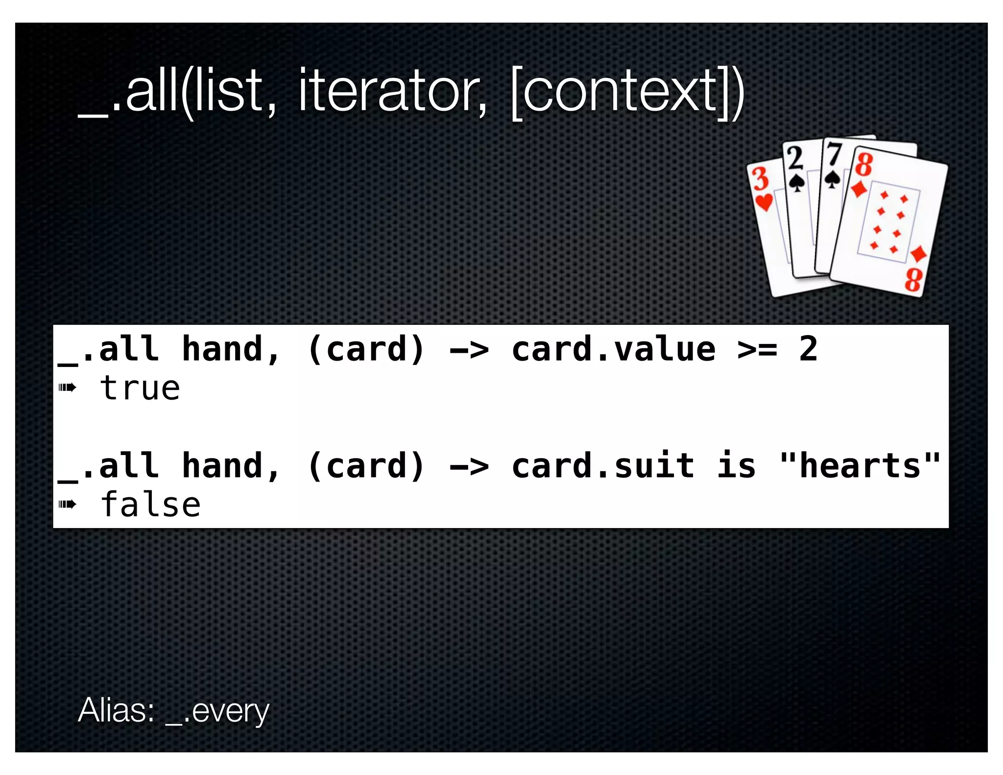 _.all(list, iterator, [context])



_.all hand, (card) -> card.value >= 2
➠ true

_.all hand, (card) -> card.suit is "hearts"
➠ false




Alias: _.every
 