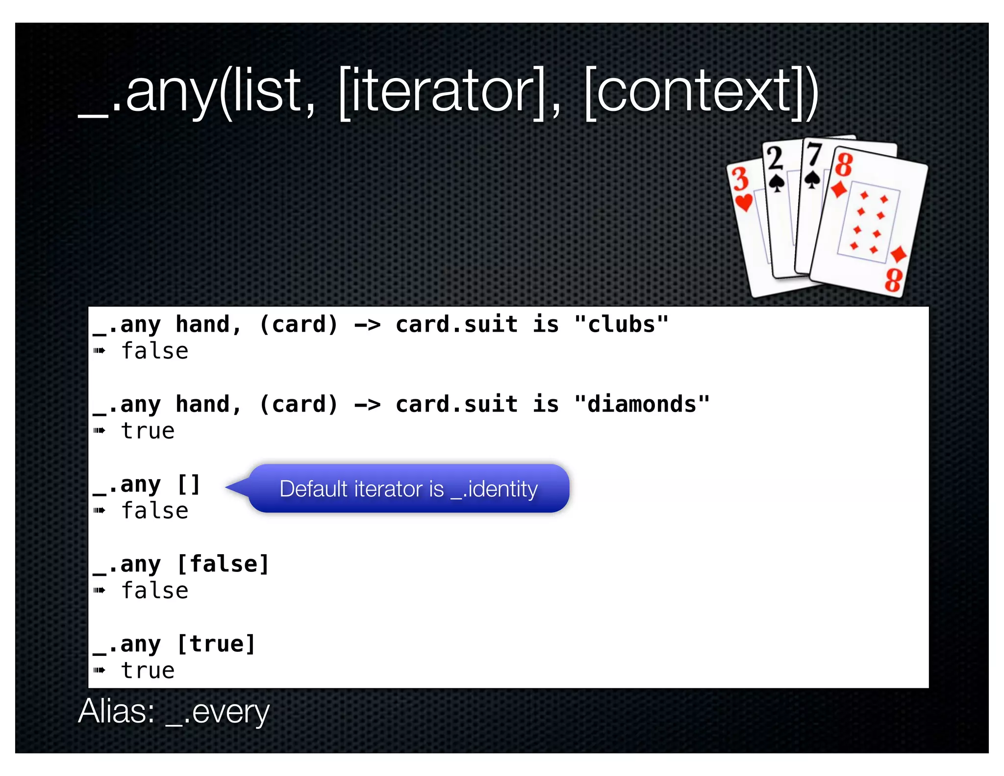 _.any(list, [iterator], [context])


 _.any hand, (card) -> card.suit is "clubs"
 ➠ false

 _.any hand, (card) -> card.suit is "diamonds"
 ➠ true

 _.any []        Default iterator is _.identity
 ➠ false

 _.any [false]
 ➠ false

 _.any [true]
 ➠ true
Alias: _.every
 