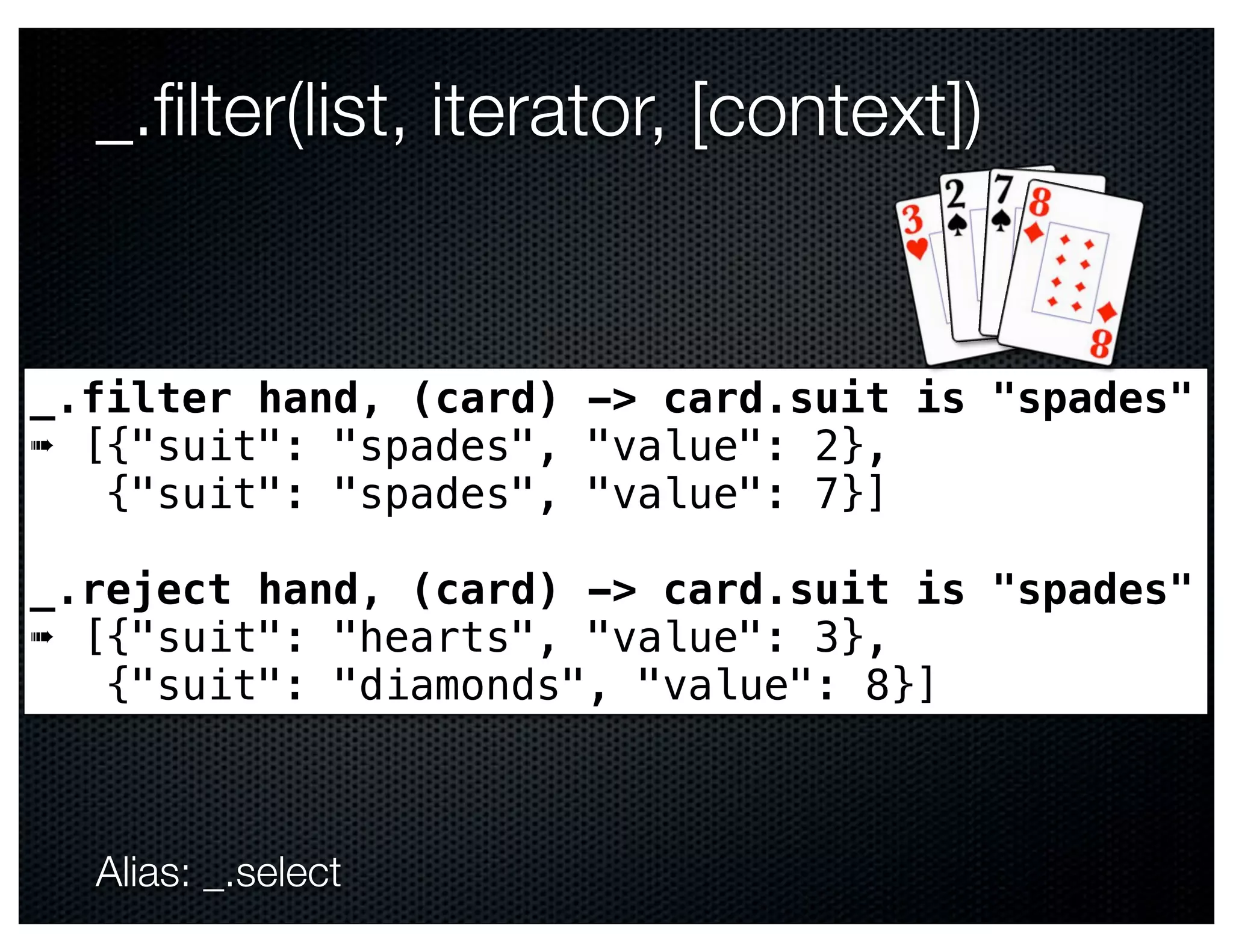 _.ﬁlter(list, iterator, [context])


_.filter hand, (card) -> card.suit is "spades"
➠ [{"suit": "spades", "value": 2},
   {"suit": "spades", "value": 7}]

_.reject hand, (card) -> card.suit is "spades"
➠ [{"suit": "hearts", "value": 3},
   {"suit": "diamonds", "value": 8}]



  Alias: _.select
 