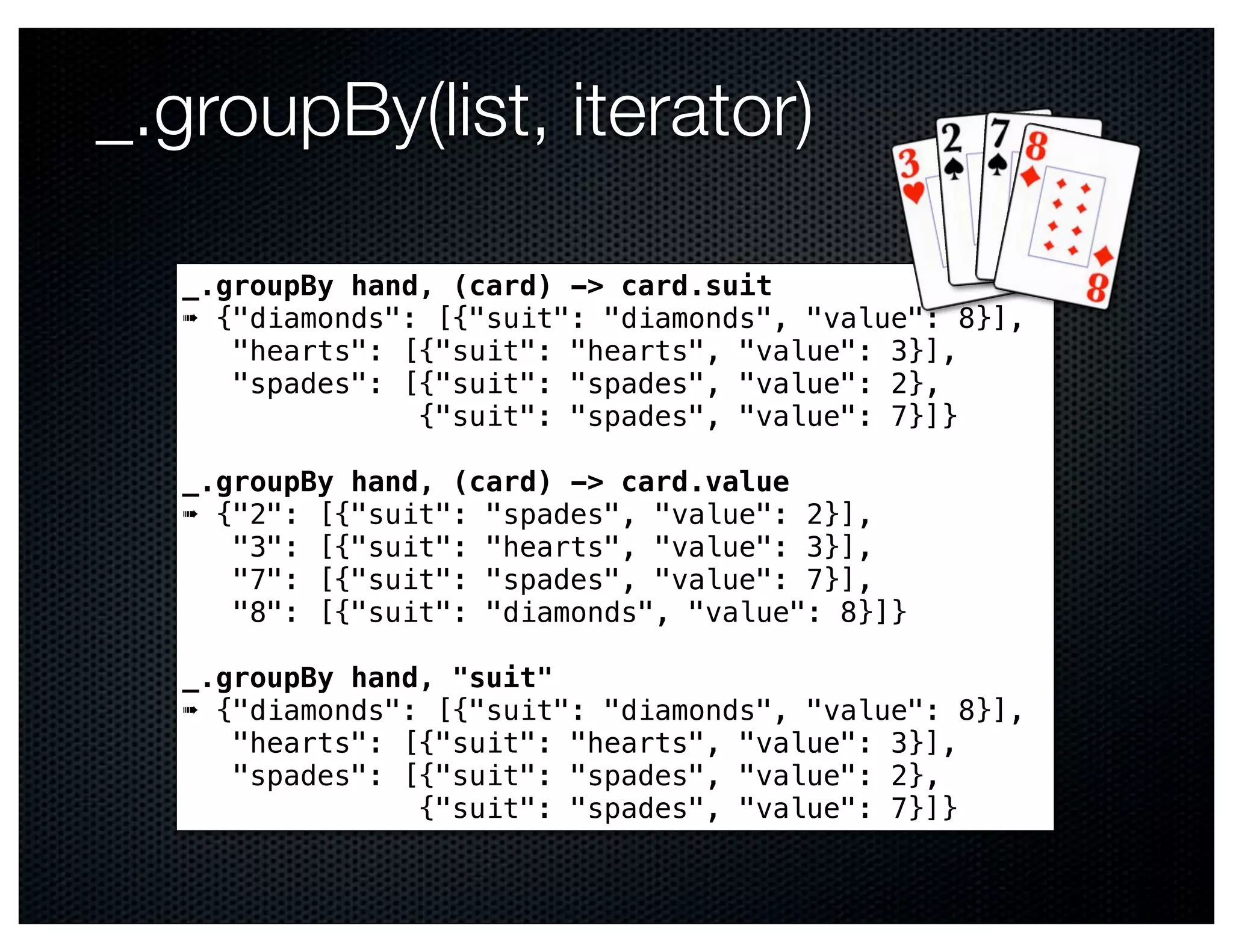 _.groupBy(list, iterator)

   _.groupBy hand, (card) -> card.suit
   ➠ {"diamonds": [{"suit": "diamonds", "value": 8}],
      "hearts": [{"suit": "hearts", "value": 3}],
      "spades": [{"suit": "spades", "value": 2},
                 {"suit": "spades", "value": 7}]}

   _.groupBy hand, (card) -> card.value
   ➠ {"2": [{"suit": "spades", "value": 2}],
      "3": [{"suit": "hearts", "value": 3}],
      "7": [{"suit": "spades", "value": 7}],
      "8": [{"suit": "diamonds", "value": 8}]}

   _.groupBy hand, "suit"
   ➠ {"diamonds": [{"suit": "diamonds", "value": 8}],
      "hearts": [{"suit": "hearts", "value": 3}],
      "spades": [{"suit": "spades", "value": 2},
                 {"suit": "spades", "value": 7}]}
 