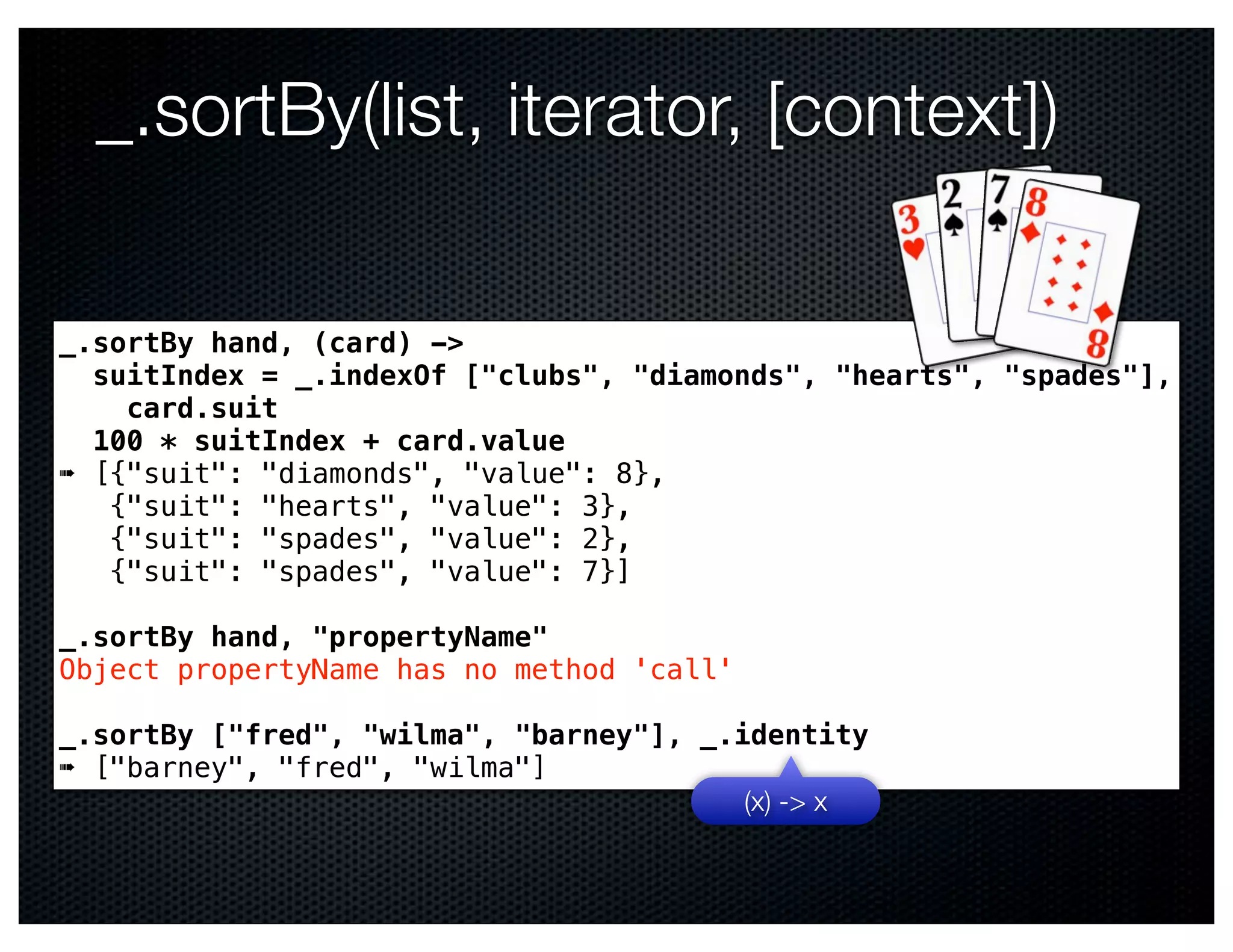 _.sortBy(list, iterator, [context])

_.sortBy hand, (card) ->
  suitIndex = _.indexOf ["clubs", "diamonds", "hearts", "spades"],
    card.suit
  100 * suitIndex + card.value
➠ [{"suit": "diamonds", "value": 8},
   {"suit": "hearts", "value": 3},
   {"suit": "spades", "value": 2},
   {"suit": "spades", "value": 7}]

_.sortBy hand, "propertyName"
Object propertyName has no method 'call'

_.sortBy ["fred", "wilma", "barney"], _.identity
➠ ["barney", "fred", "wilma"]
                                         (x) -> x
 