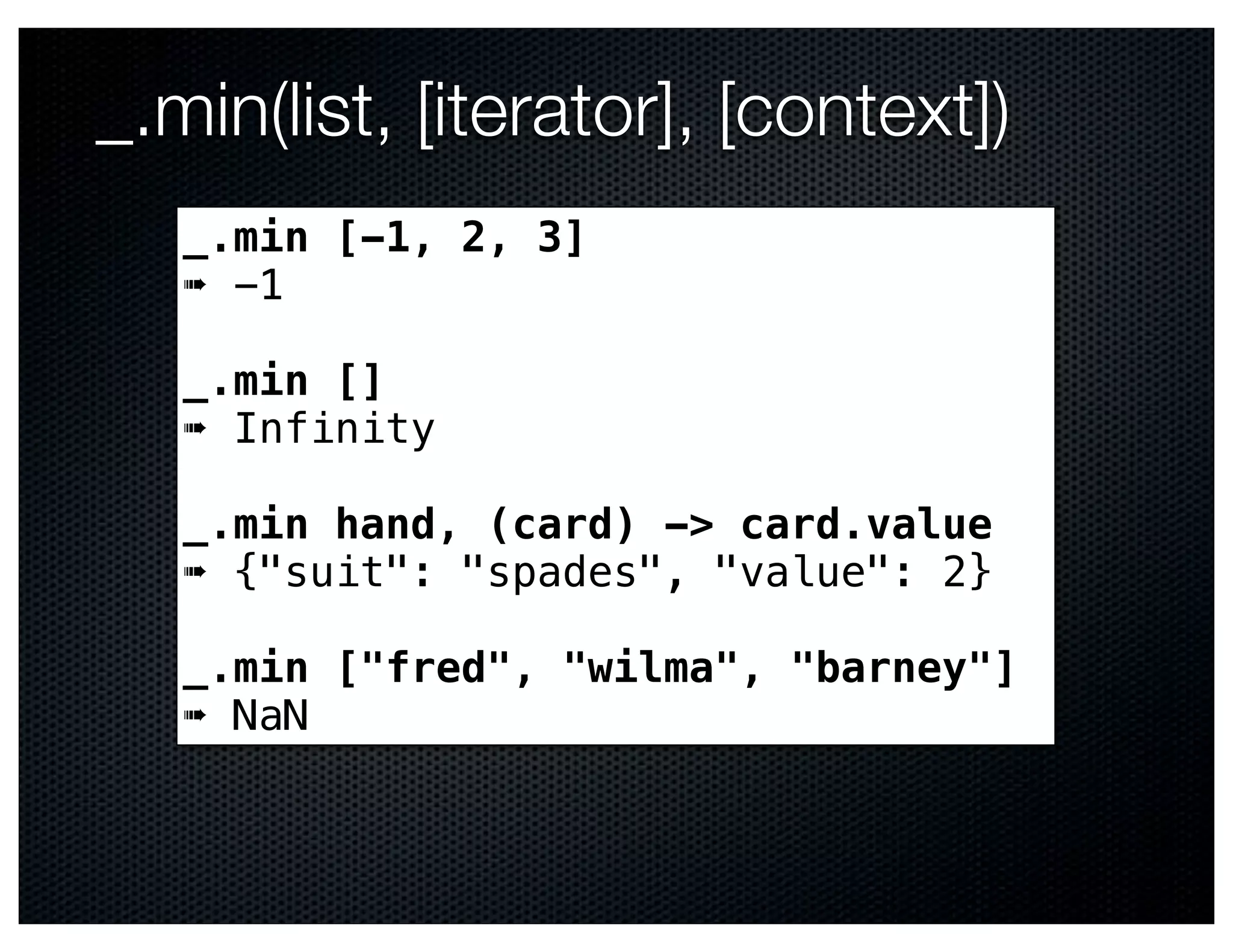 _.min(list, [iterator], [context])
   _.min [-1, 2, 3]
   ➠ -1

   _.min []
   ➠ Infinity

   _.min hand, (card) -> card.value
   ➠ {"suit": "spades", "value": 2}

   _.min ["fred", "wilma", "barney"]
   ➠ NaN
 