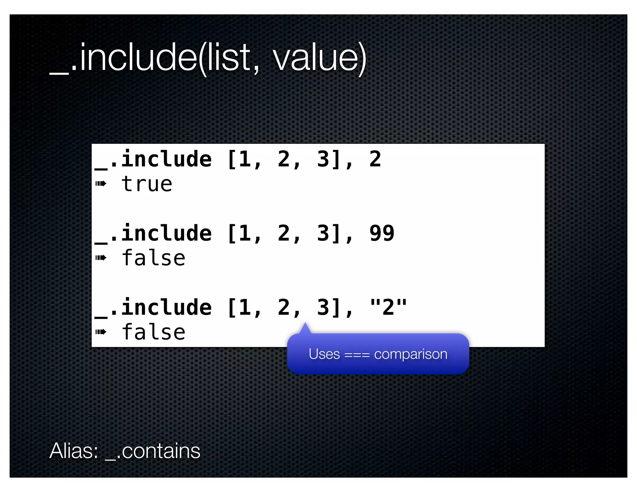 _.include(list, value)

     _.include [1, 2, 3], 2
     ➠ true

     _.include [1, 2, 3], 99
     ➠ false

     _.include [1, 2, 3], "2"
     ➠ false
                     Uses === comparison




Alias: _.contains
 