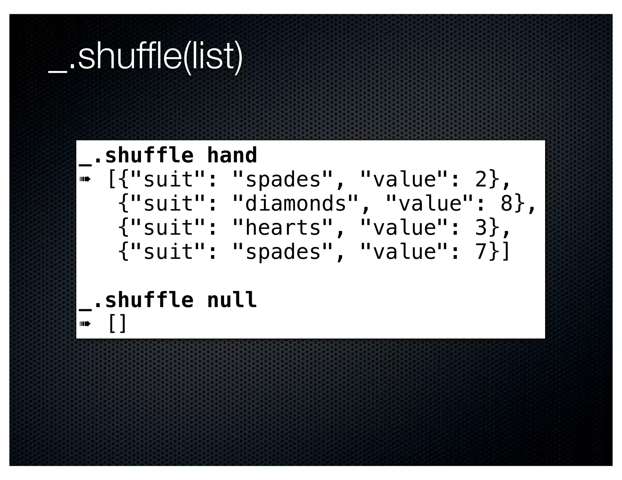 _.shufﬂe(list)

  _.shuffle hand
  ➠ [{"suit": "spades", "value": 2},
     {"suit": "diamonds", "value": 8},
     {"suit": "hearts", "value": 3},
     {"suit": "spades", "value": 7}]

  _.shuffle null
  ➠ []
 