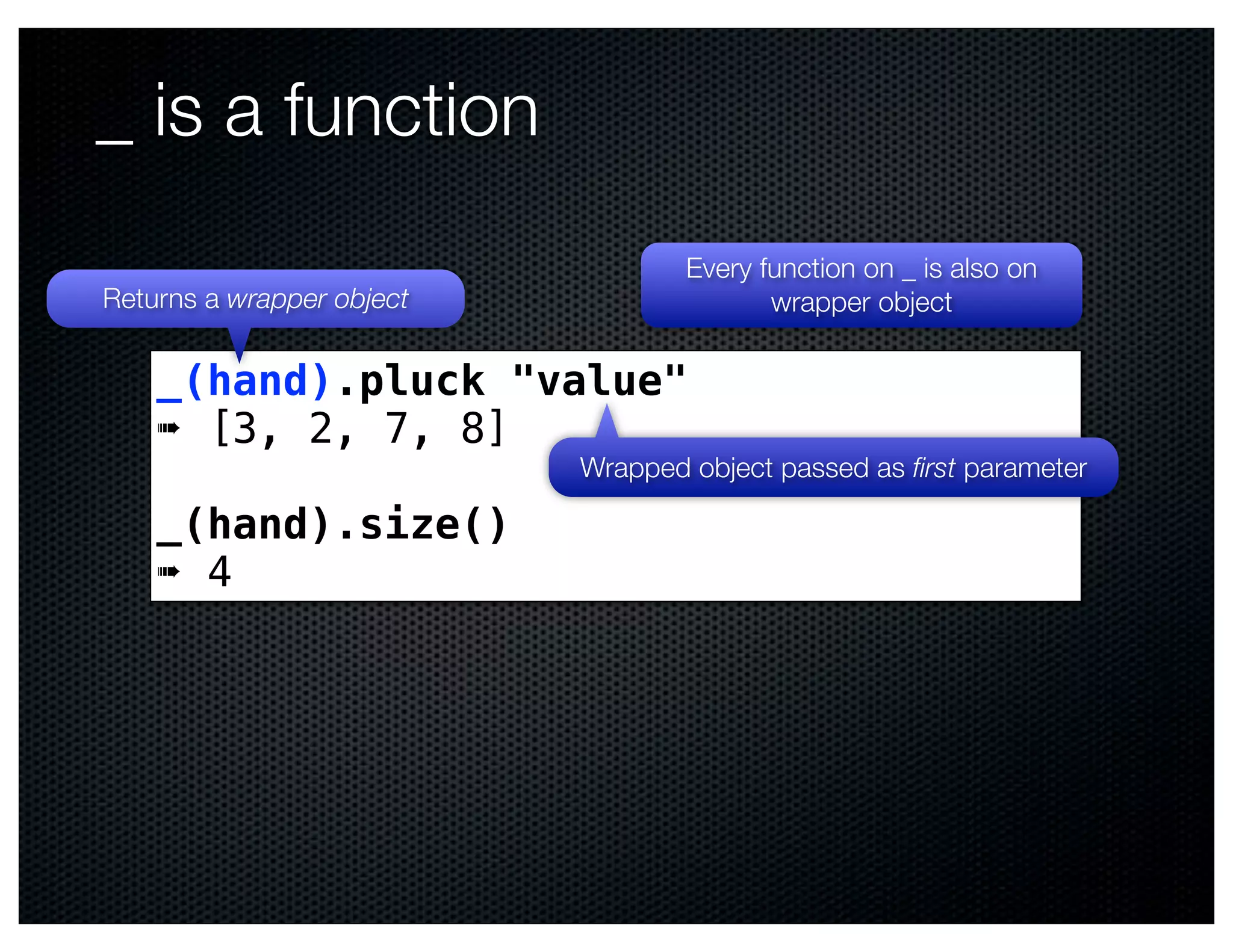 _ is a function
                                   Every function on _ is also on
Returns a wrapper object                  wrapper object

    _(hand).pluck "value"
    ➠ [3, 2, 7, 8]
                           Wrapped object passed as ﬁrst parameter

    _(hand).size()
    ➠ 4
 