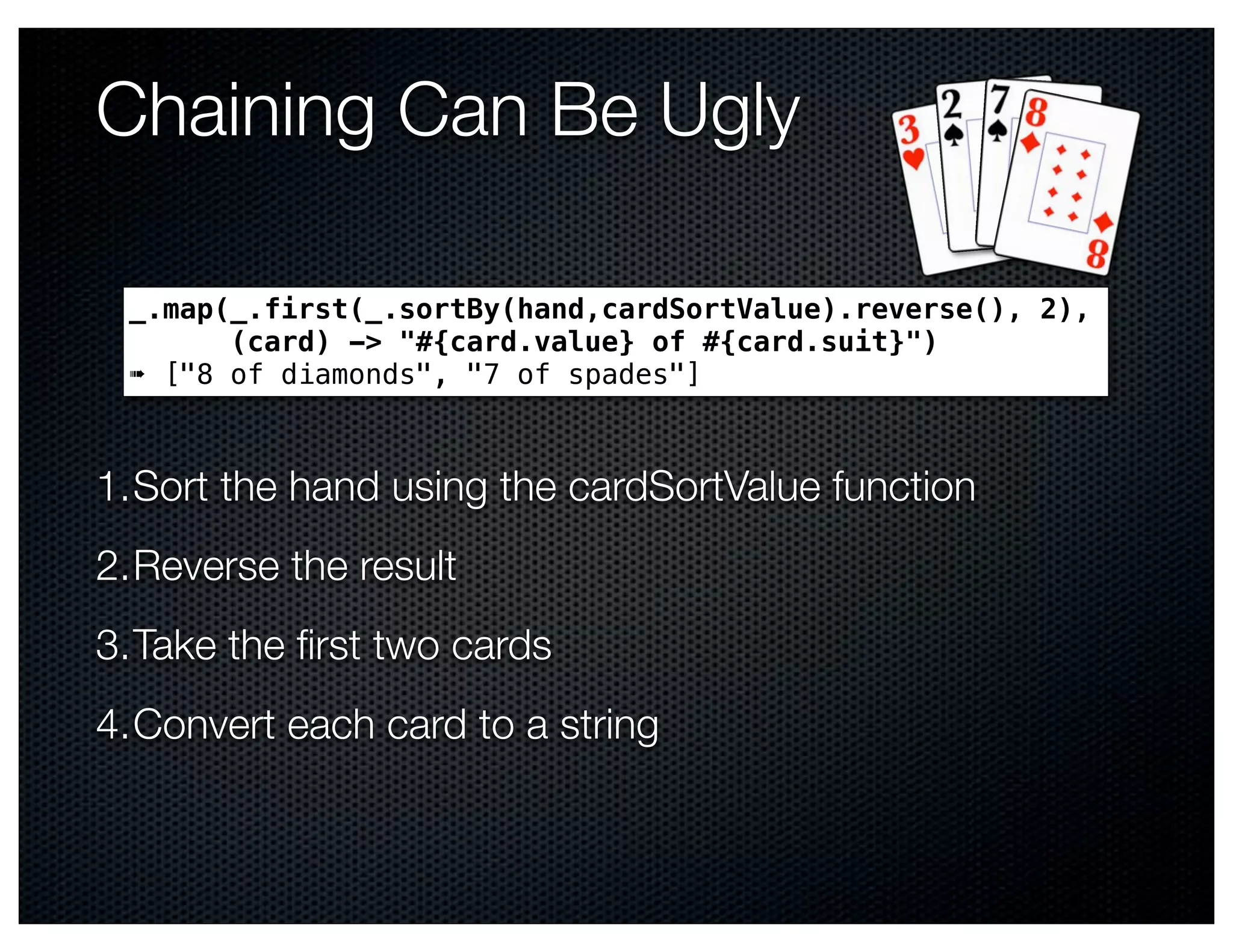 Chaining Can Be Ugly

 _.map(_.first(_.sortBy(hand,cardSortValue).reverse(), 2),
       (card) -> "#{card.value} of #{card.suit}")
 ➠ ["8 of diamonds", "7 of spades"]



1.Sort the hand using the cardSortValue function
2.Reverse the result
3.Take the ﬁrst two cards
4.Convert each card to a string
 