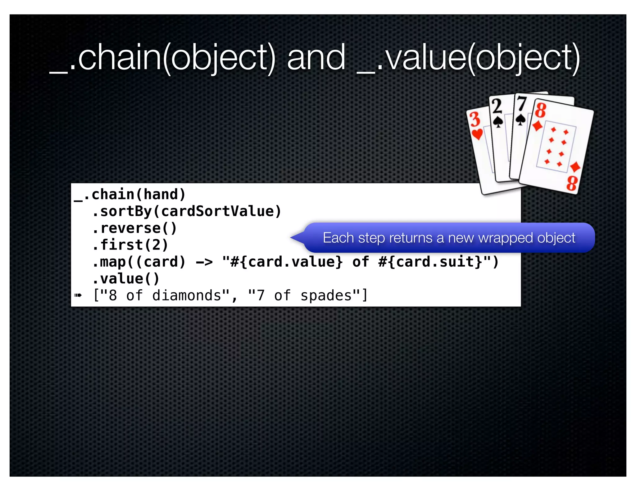 _.chain(object) and _.value(object)


 _.chain(hand)
   .sortBy(cardSortValue)
   .reverse()
   .first(2)                  Each step returns a new wrapped object
   .map((card) -> "#{card.value} of #{card.suit}")
   .value()
 ➠ ["8 of diamonds", "7 of spades"]
 