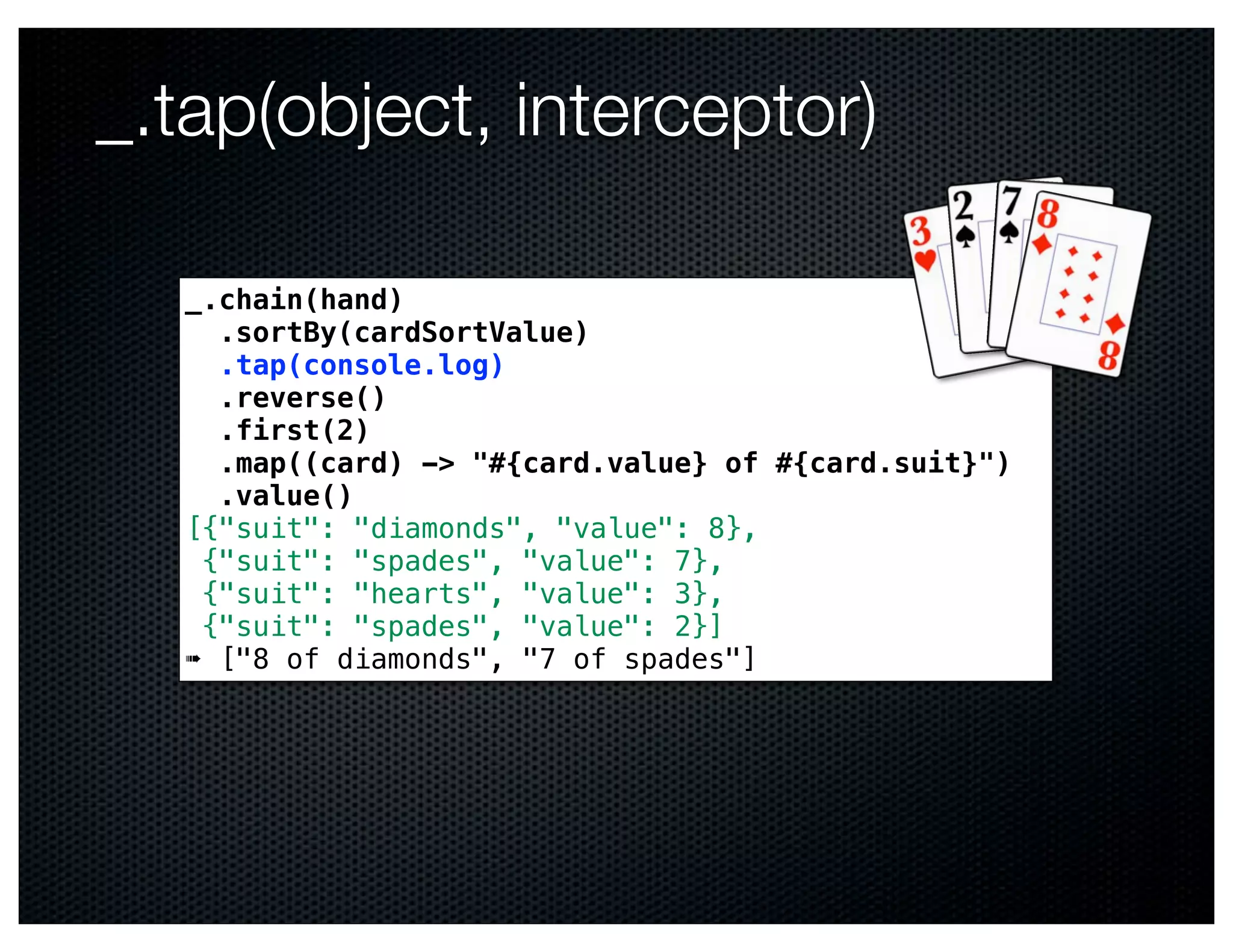 _.tap(object, interceptor)

  _.chain(hand)
    .sortBy(cardSortValue)
    .tap(console.log)
    .reverse()
    .first(2)
    .map((card) -> "#{card.value} of #{card.suit}")
    .value()
  [{"suit": "diamonds", "value": 8},
   {"suit": "spades", "value": 7},
   {"suit": "hearts", "value": 3},
   {"suit": "spades", "value": 2}]
  ➠ ["8 of diamonds", "7 of spades"]
 