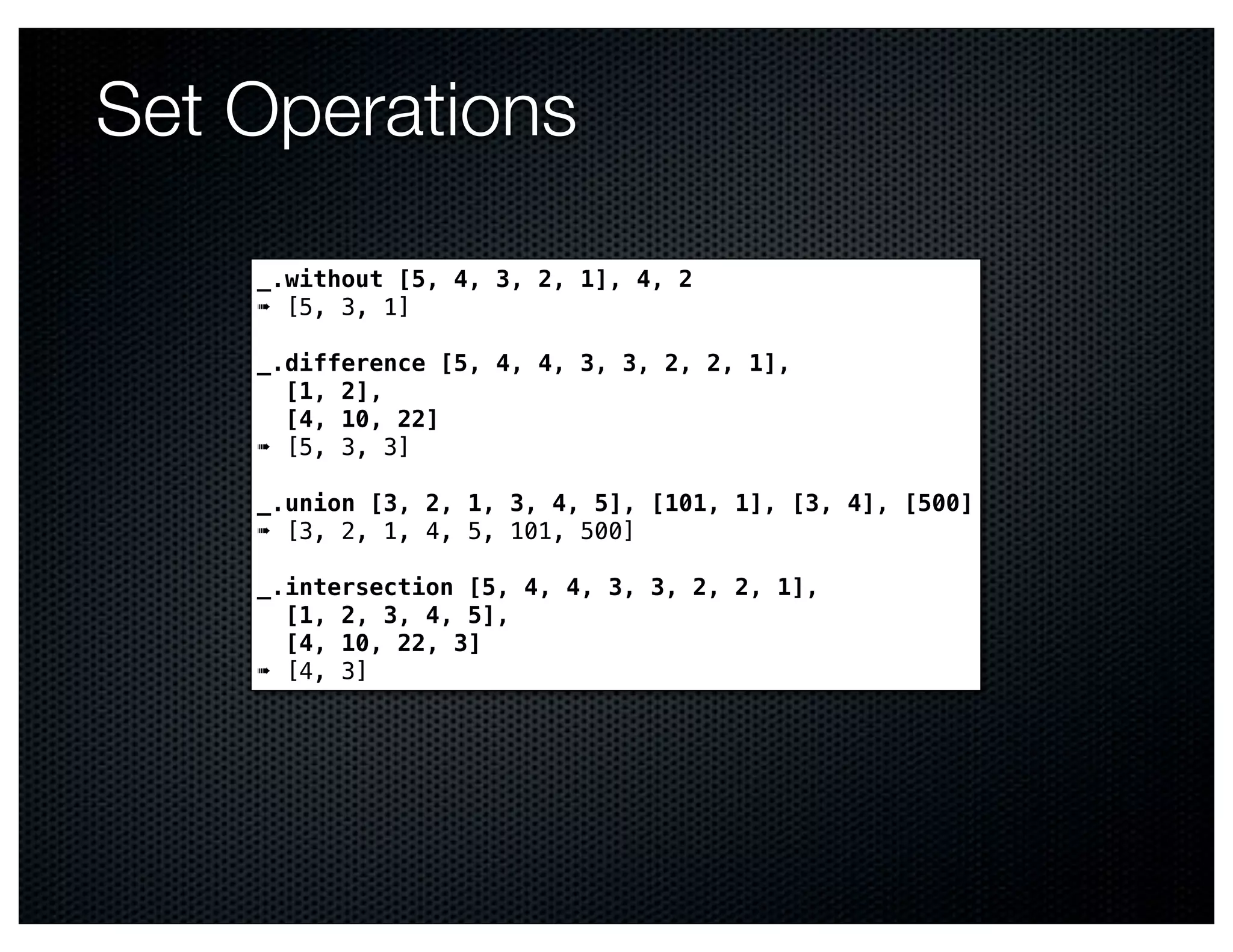 Set Operations

    _.without [5, 4, 3, 2, 1], 4, 2
    ➠ [5, 3, 1]

    _.difference [5, 4, 4, 3, 3, 2, 2, 1],
      [1, 2],
      [4, 10, 22]
    ➠ [5, 3, 3]

    _.union [3, 2, 1, 3, 4, 5], [101, 1], [3, 4], [500]
    ➠ [3, 2, 1, 4, 5, 101, 500]

    _.intersection [5, 4, 4, 3, 3, 2, 2, 1],
      [1, 2, 3, 4, 5],
      [4, 10, 22, 3]
    ➠ [4, 3]
 