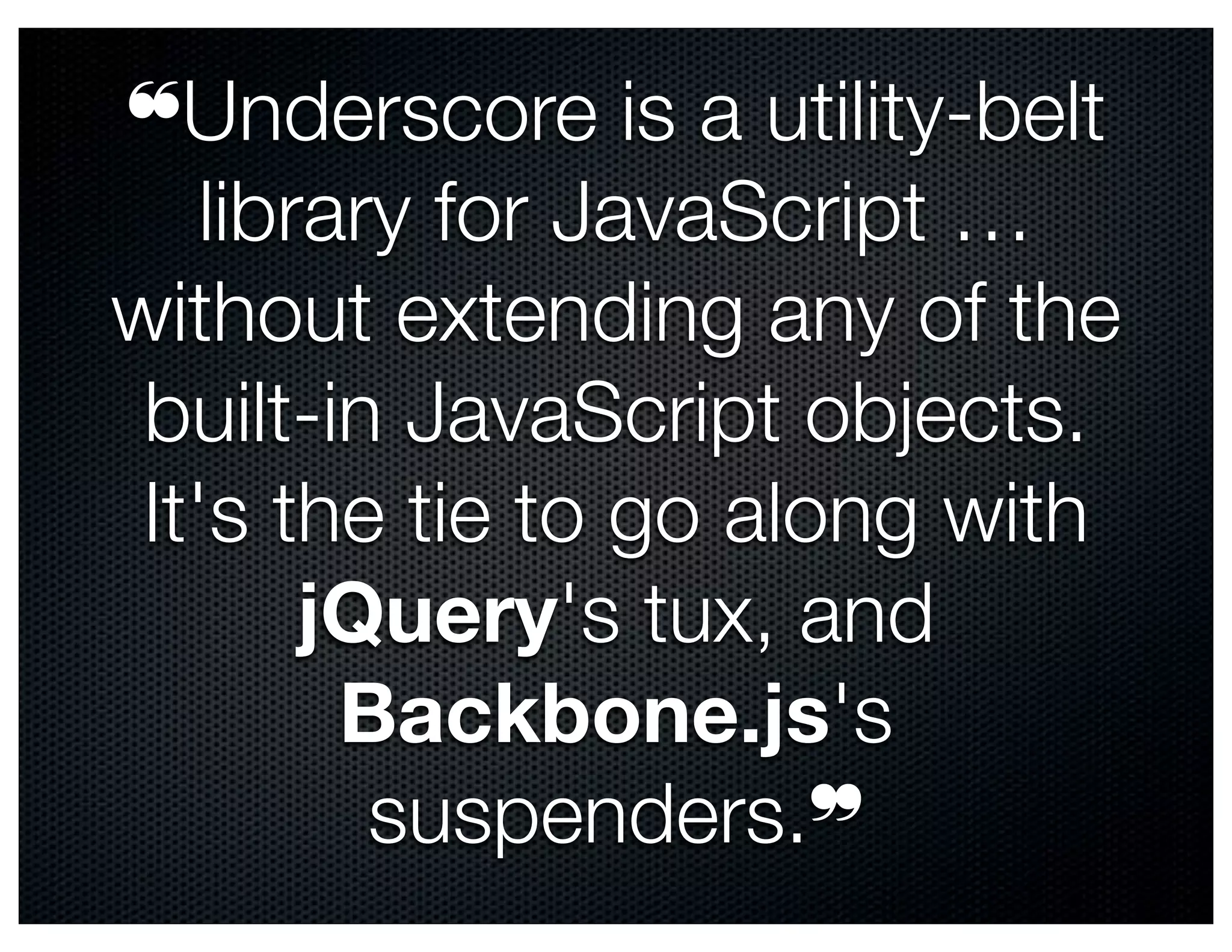❝Underscore is a utility-belt
    library for JavaScript …
without extending any of the
 built-in JavaScript objects.
 It's the tie to go along with
        jQuery's tux, and
         Backbone.js's
          suspenders.❞
 