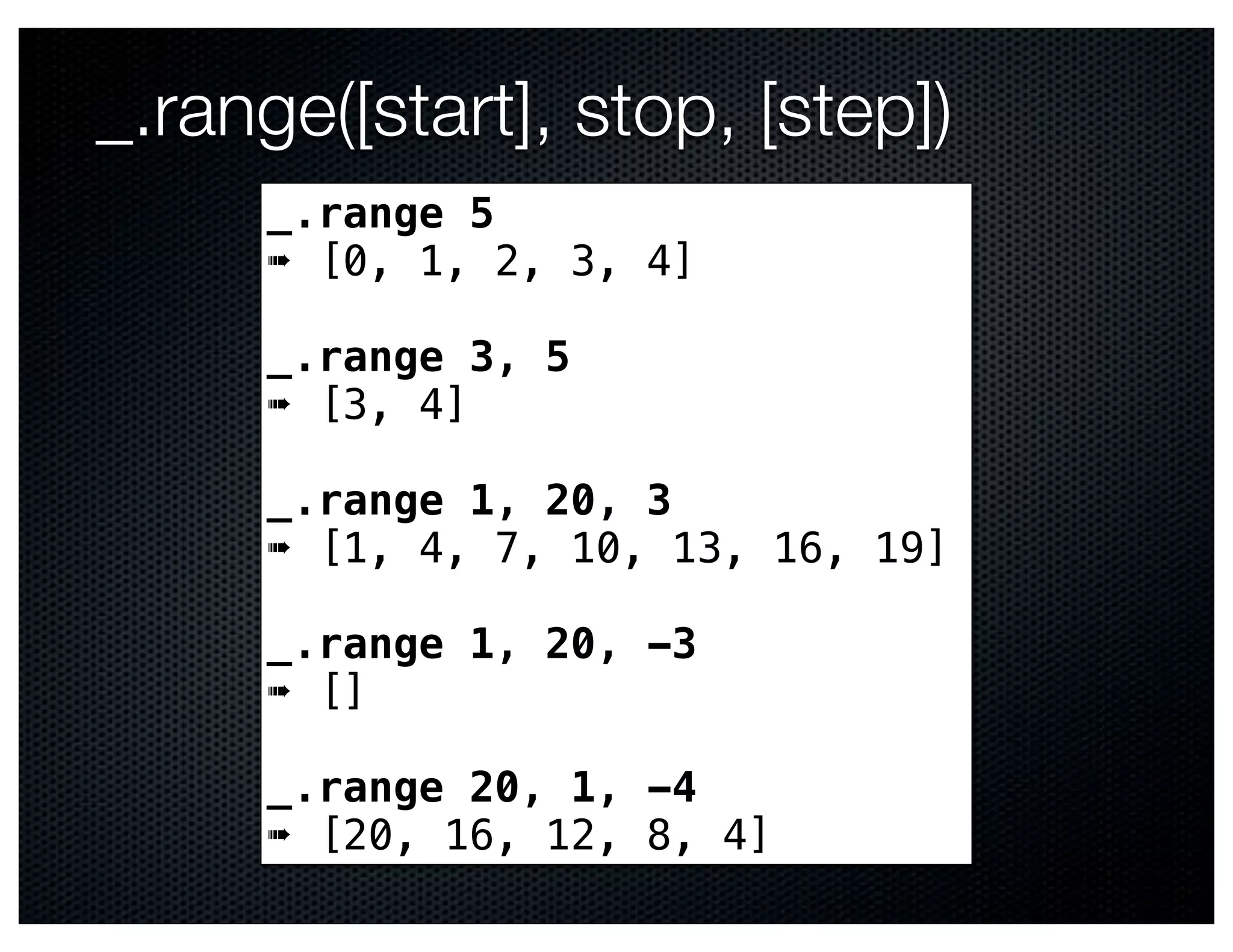 _.range([start], stop, [step])
     _.range 5
     ➠ [0, 1, 2, 3, 4]

     _.range 3, 5
     ➠ [3, 4]

     _.range 1, 20, 3
     ➠ [1, 4, 7, 10, 13, 16, 19]

     _.range 1, 20, -3
     ➠ []

     _.range 20, 1, -4
     ➠ [20, 16, 12, 8, 4]
 