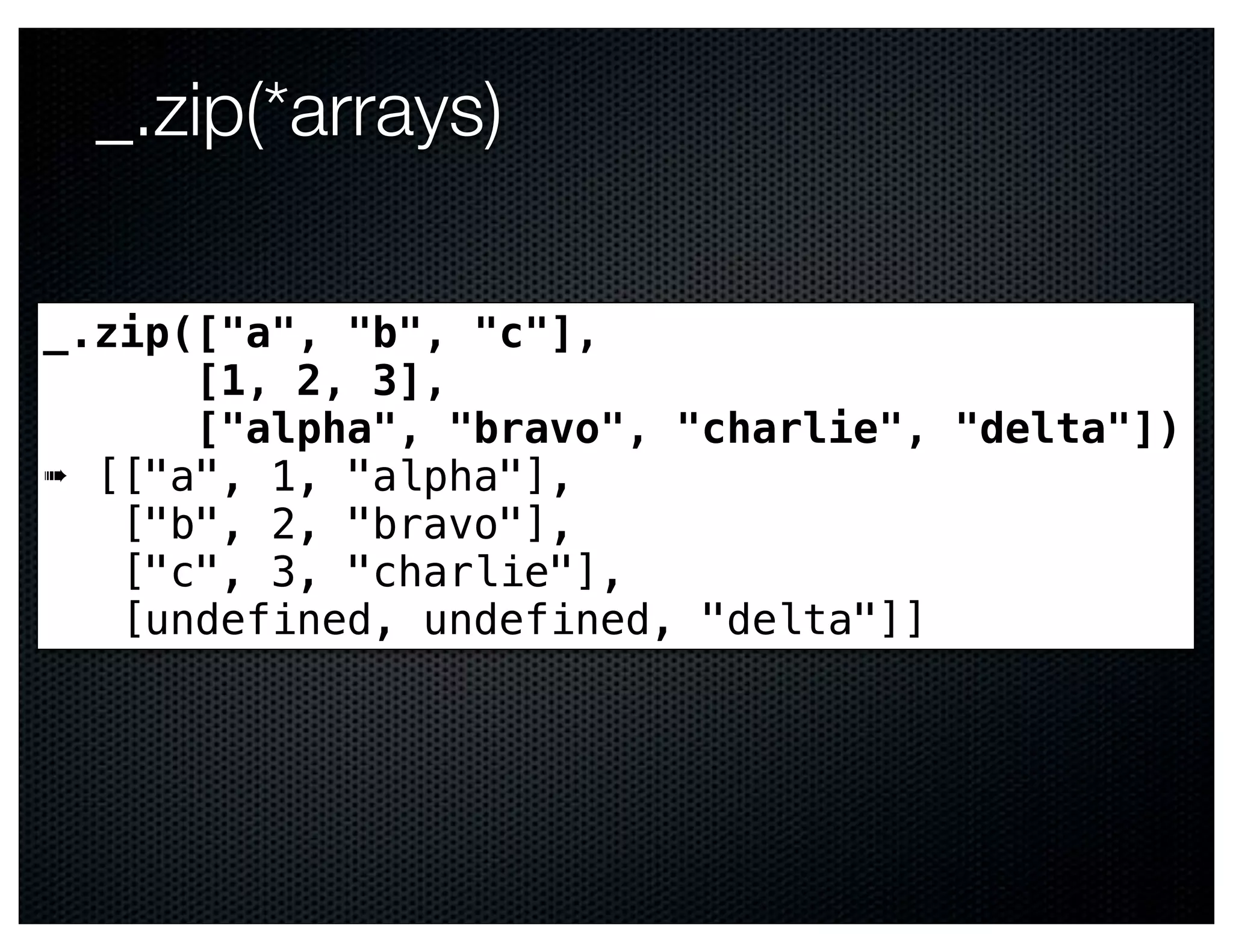 _.zip(*arrays)

_.zip(["a", "b", "c"],
      [1, 2, 3],
      ["alpha", "bravo", "charlie", "delta"])
➠ [["a", 1, "alpha"],
   ["b", 2, "bravo"],
   ["c", 3, "charlie"],
   [undefined, undefined, "delta"]]
 