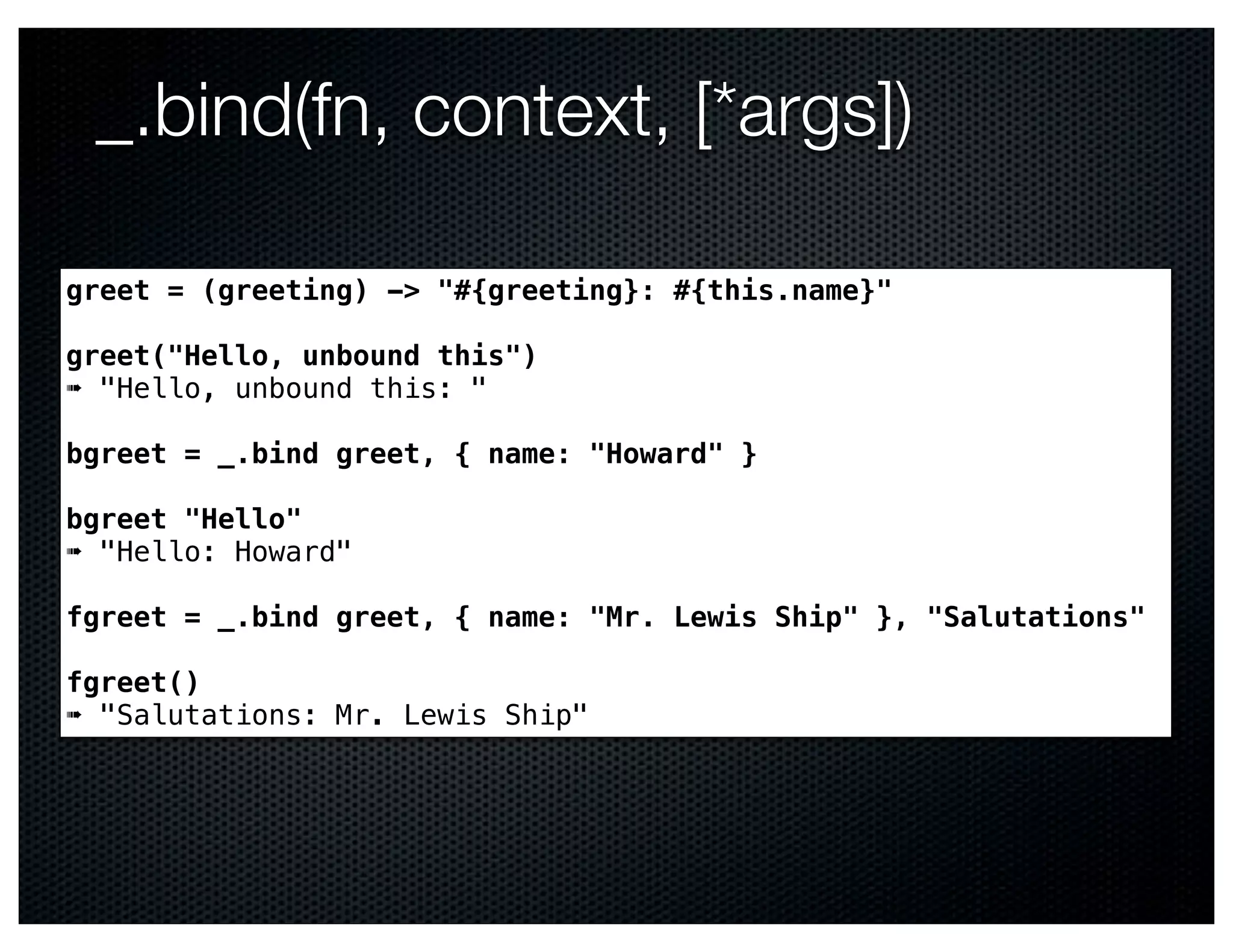 _.bind(fn, context, [*args])

greet = (greeting) -> "#{greeting}: #{this.name}"

greet("Hello, unbound this")
➠ "Hello, unbound this: "

bgreet = _.bind greet, { name: "Howard" }

bgreet "Hello"
➠ "Hello: Howard"

fgreet = _.bind greet, { name: "Mr. Lewis Ship" }, "Salutations"

fgreet()
➠ "Salutations: Mr. Lewis Ship"
 