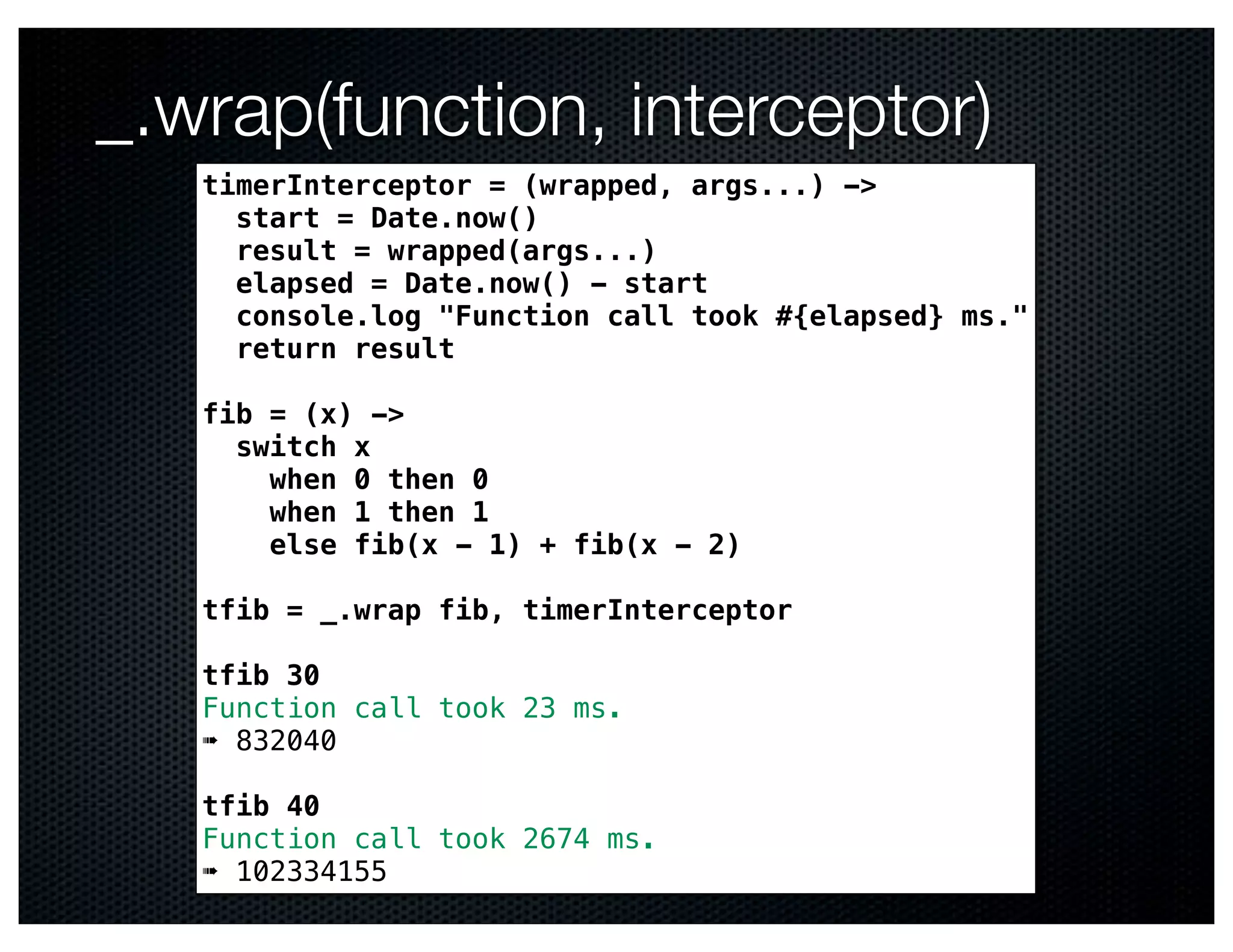 _.wrap(function, interceptor)
   timerInterceptor = (wrapped, args...) ->
     start = Date.now()
     result = wrapped(args...)
     elapsed = Date.now() - start
     console.log "Function call took #{elapsed} ms."
     return result

   fib = (x) ->
     switch x
       when 0 then 0
       when 1 then 1
       else fib(x - 1) + fib(x - 2)

   tfib = _.wrap fib, timerInterceptor

   tfib 30
   Function call took 23 ms.
   ➠ 832040

   tfib 40
   Function call took 2674 ms.
   ➠ 102334155
 