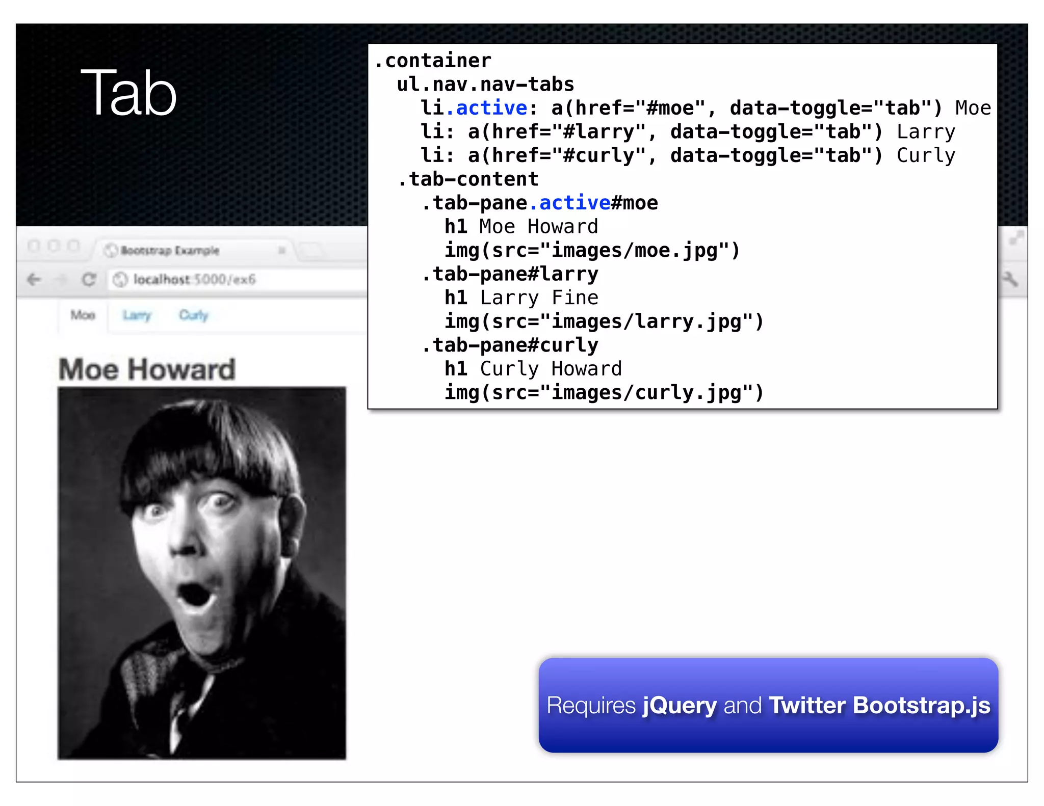 .container

Tab     ul.nav.nav-tabs
          li.active: a(href="#moe", data-toggle="tab") Moe
          li: a(href="#larry", data-toggle="tab") Larry
          li: a(href="#curly", data-toggle="tab") Curly
        .tab-content
          .tab-pane.active#moe
            h1 Moe Howard
            img(src="images/moe.jpg")
          .tab-pane#larry
            h1 Larry Fine
            img(src="images/larry.jpg")
          .tab-pane#curly
            h1 Curly Howard
            img(src="images/curly.jpg")
                 Text




                    Requires jQuery and Twitter Bootstrap.js
 