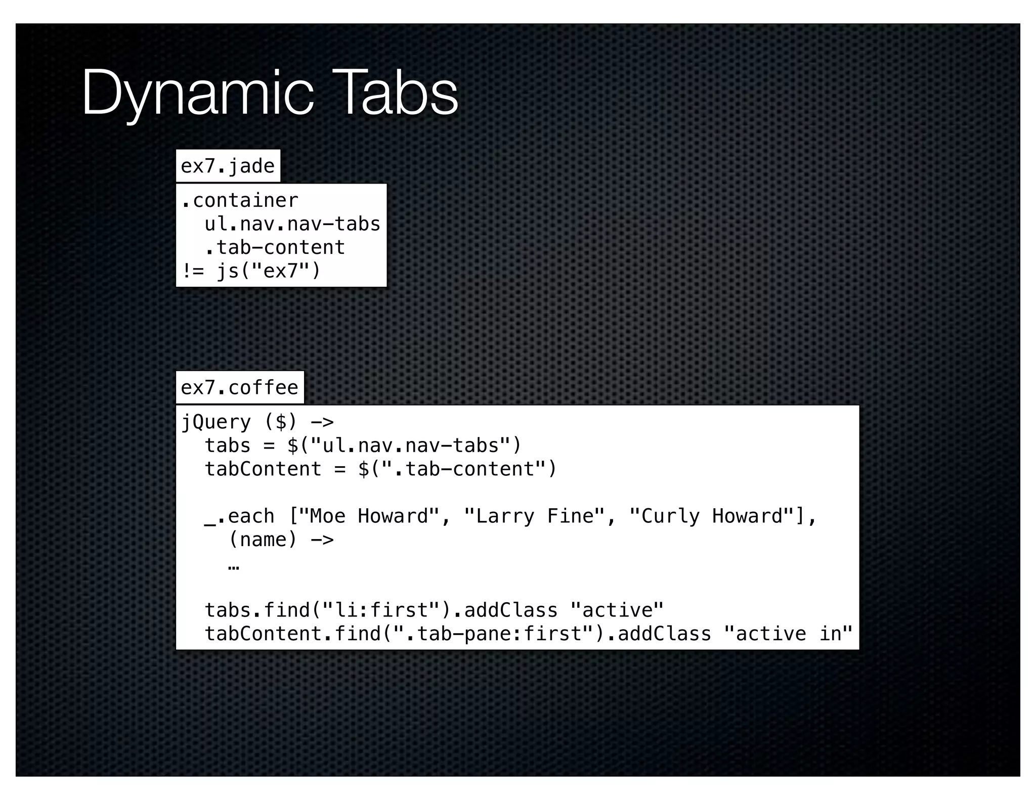Dynamic Tabs
   ex7.jade
   .container
     ul.nav.nav-tabs
     .tab-content
   != js("ex7")




   ex7.coffee
   jQuery ($) ->
     tabs = $("ul.nav.nav-tabs")
     tabContent = $(".tab-content")

     _.each ["Moe Howard", "Larry Fine", "Curly Howard"],
       (name) ->
       …

     tabs.find("li:first").addClass "active"
     tabContent.find(".tab-pane:first").addClass "active in"
 