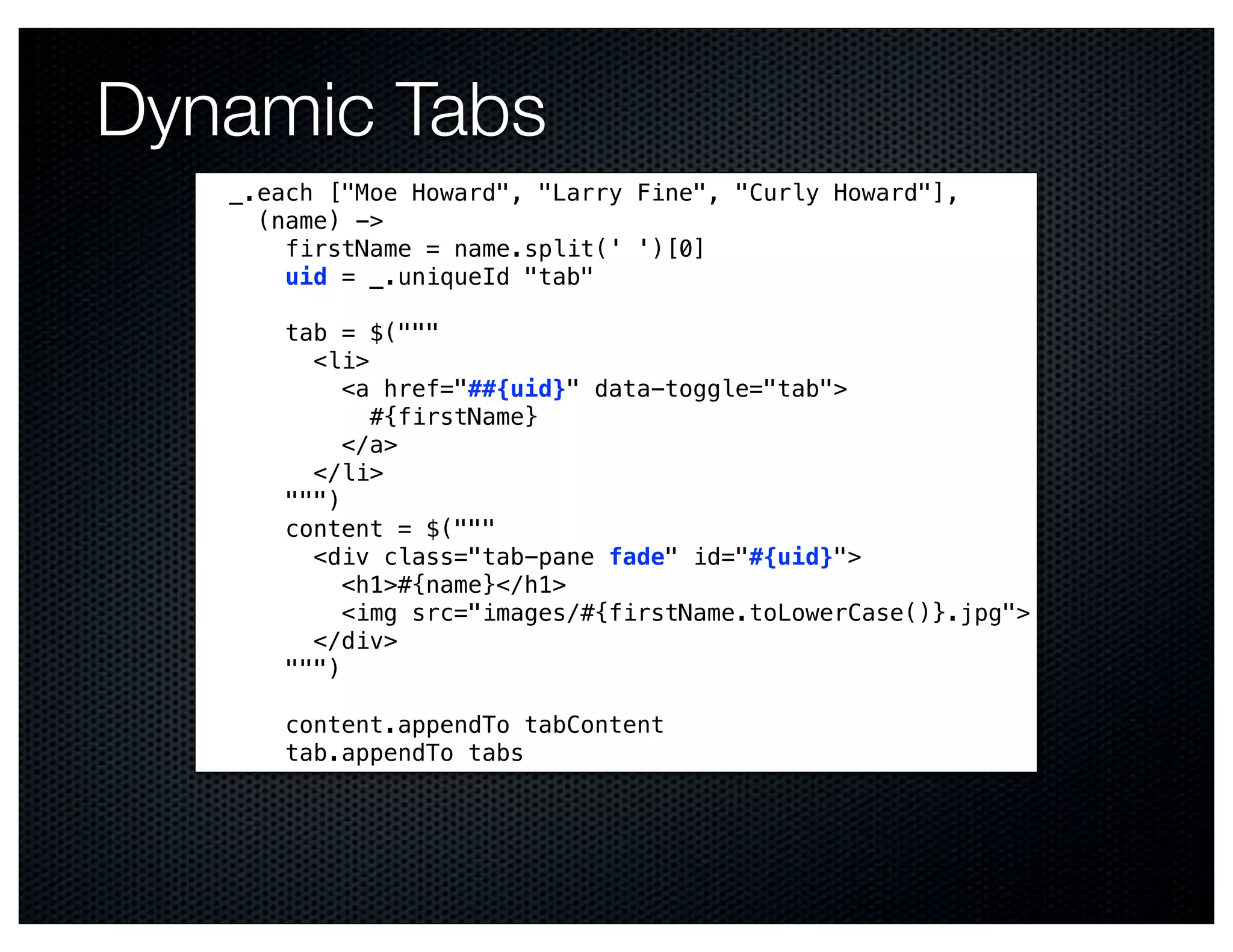 Dynamic Tabs
   _.each ["Moe Howard", "Larry Fine", "Curly Howard"],
     (name) ->
       firstName = name.split(' ')[0]
       uid = _.uniqueId "tab"

       tab = $("""
         <li>
            <a href="##{uid}" data-toggle="tab">
              #{firstName}
            </a>
         </li>
       """)
       content = $("""
         <div class="tab-pane fade" id="#{uid}">
            <h1>#{name}</h1>
            <img src="images/#{firstName.toLowerCase()}.jpg">
         </div>
       """)

       content.appendTo tabContent
       tab.appendTo tabs
 