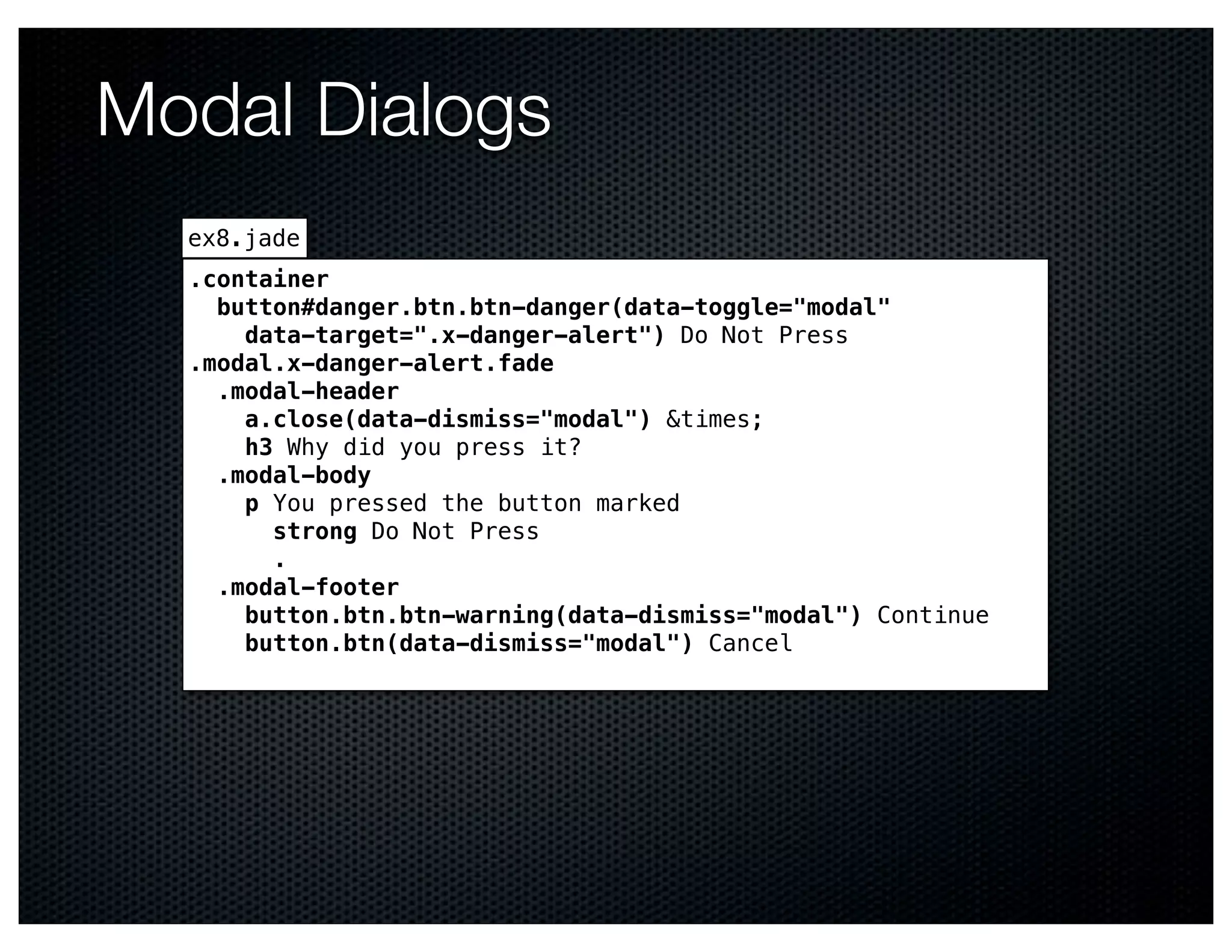 Modal Dialogs
  ex8.jade
  .container
    button#danger.btn.btn-danger(data-toggle="modal"
      data-target=".x-danger-alert") Do Not Press
  .modal.x-danger-alert.fade
    .modal-header
      a.close(data-dismiss="modal") &times;
      h3 Why did you press it?
    .modal-body
      p You pressed the button marked
        strong Do Not Press
        .
    .modal-footer
      button.btn.btn-warning(data-dismiss="modal") Continue
      button.btn(data-dismiss="modal") Cancel
 