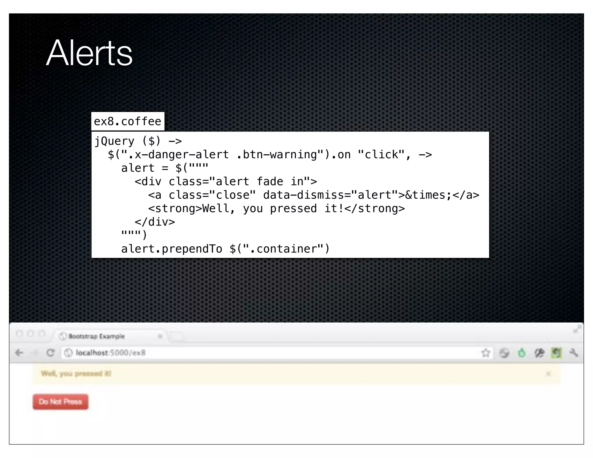 Alerts
   ex8.coffee
   jQuery ($) ->
     $(".x-danger-alert .btn-warning").on "click", ->
       alert = $("""
         <div class="alert fade in">
            <a class="close" data-dismiss="alert">&times;</a>
            <strong>Well, you pressed it!</strong>
         </div>
       """)
       alert.prependTo $(".container")
 
