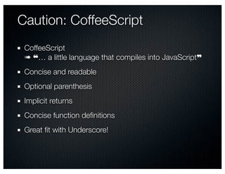 Caution: CoffeeScript
 CoffeeScript
 ➠ ❝… a little language that compiles into JavaScript❞
 Concise and readable
 Optional parenthesis
 Implicit returns
 Concise function deﬁnitions
 Great ﬁt with Underscore!
 