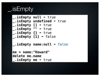 _.isEmpty
 _.isEmpty   null ➠ true
 _.isEmpty   undefined ➠ true
 _.isEmpty   [] ➠ true
 _.isEmpty   "" ➠ true
 _.isEmpty   {} ➠ true
 _.isEmpty   [1] ➠ false

 _.isEmpty name:null ➠ false

 me = name:"Howard"
 delete me.name
 _.isEmpty me ➠ true
 