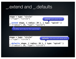 _.extend and _.defaults
 shape = type: "circle"
 ➠ {"type": "circle"}                       extend: last value wins

 _.extend shape, { radius: 20 }, { type: "spiral" }
 ➠ {"radius": 20, "type": "spiral"}

    Modiﬁes and returns ﬁrst parameter



 shape = type: "circle"
                                         defaults: ﬁrst non-null value wins
 ➠ {"type": "circle"}

 _.defaults shape, { radius: 20 }, { type: "spiral" }
 ➠ {"radius": 20, "type": "circle"}
 