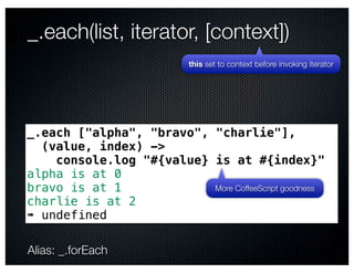 _.each(list, iterator, [context])
                            this set to context before invoking iterator




_.each ["alpha", "bravo", "charlie"],
  (value, index) ->
    console.log "#{value} is at #{index}"
alpha is at 0
bravo is at 1             More CoffeeScript goodness
charlie is at 2
➠ undefined

Alias: _.forEach
 