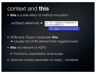 context and this
 this is a side-effect of method invocation:

 anObject.aMethod() ➠     var fn = anObject["aMethod"];
                          fn.call(anObject)

                              Sets this for new stack frame


 DOM and JQuery manipulate this
 ➠ Usually the DOM element that triggered event
 this not relevant to HOFs
   Functions, parameters, local scope
 Optional context parameter on many _ functions
 