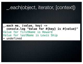 _.each(object, iterator, [context])


_.each me, (value, key) ->
  console.log "Value for #{key} is #{value}"
Value for firstName is Howard
Value for lastName is Lewis Ship
➠ undefined
 