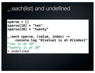 _.each(list) and undeﬁned

sparse = []
sparse[10] = "ten"
sparse[20] = "twenty"

_.each sparse, (value, index) ->
    console.log "#{value} is at #{index}"
"ten is at 10"
"twenty is at 20"
➠ undefined
 