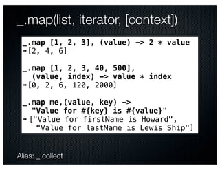 _.map(list, iterator, [context])
 _.map [1, 2, 3], (value) -> 2 * value
 ➠[2, 4, 6]

 _.map [1, 2, 3, 40, 500],
   (value, index) -> value * index
 ➠[0, 2, 6, 120, 2000]

 _.map me,(value, key) ->
    "Value for #{key} is #{value}"
 ➠ ["Value for firstName is Howard",
     "Value for lastName is Lewis Ship"]


Alias: _.collect
 