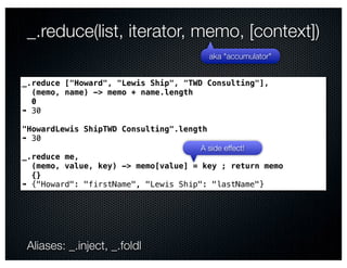 _.reduce(list, iterator, memo, [context])
                                       aka "accumulator"


_.reduce ["Howard", "Lewis Ship", "TWD Consulting"],
  (memo, name) -> memo + name.length
  0
➠ 30

"HowardLewis ShipTWD Consulting".length
➠ 30
                                      A side effect!
_.reduce me,
  (memo, value, key) -> memo[value] = key ; return memo
  {}
➠ {"Howard": "firstName", "Lewis Ship": "lastName"}




 Aliases: _.inject, _.foldl
 