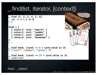 _.ﬁnd(list, iterator, [context])
_.find [1, 2, 3, 4, 5, 6],
  (x) -> x % 2 is 0
➠ 2

hand = [
  { value:3,   suit:   "hearts" }
  { value:2,   suit:   "spades" }
  { value:7,   suit:   "spades" }
  { value:8,   suit:   "diamonds" }
]
➠ …

_.find hand, (card) -> 8 + card.value is 15
➠ {"suit": "spades", "value": 7}

_.find hand, (card) -> 27 + card.value is 31
➠ undefined




Alias: _.detect
                                      © 2009 scribbletaylor – http://www.flickr.com/photos/64958688@N00/3604756480/
 