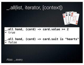_.all(list, iterator, [context])



_.all hand, (card) -> card.value >= 2
➠ true

_.all hand, (card) -> card.suit is "hearts"
➠ false




Alias: _.every
 