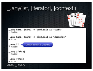 _.any(list, [iterator], [context])


 _.any hand, (card) -> card.suit is "clubs"
 ➠ false

 _.any hand, (card) -> card.suit is "diamonds"
 ➠ true

 _.any []        Default iterator is _.identity
 ➠ false

 _.any [false]
 ➠ false

 _.any [true]
 ➠ true
Alias: _.every
 