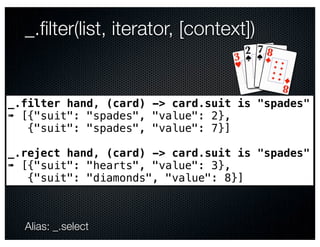 _.ﬁlter(list, iterator, [context])


_.filter hand, (card) -> card.suit is "spades"
➠ [{"suit": "spades", "value": 2},
   {"suit": "spades", "value": 7}]

_.reject hand, (card) -> card.suit is "spades"
➠ [{"suit": "hearts", "value": 3},
   {"suit": "diamonds", "value": 8}]



  Alias: _.select
 