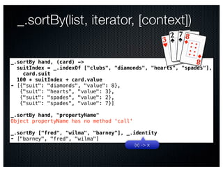 _.sortBy(list, iterator, [context])

_.sortBy hand, (card) ->
  suitIndex = _.indexOf ["clubs", "diamonds", "hearts", "spades"],
    card.suit
  100 * suitIndex + card.value
➠ [{"suit": "diamonds", "value": 8},
   {"suit": "hearts", "value": 3},
   {"suit": "spades", "value": 2},
   {"suit": "spades", "value": 7}]

_.sortBy hand, "propertyName"
Object propertyName has no method 'call'

_.sortBy ["fred", "wilma", "barney"], _.identity
➠ ["barney", "fred", "wilma"]
                                         (x) -> x
 