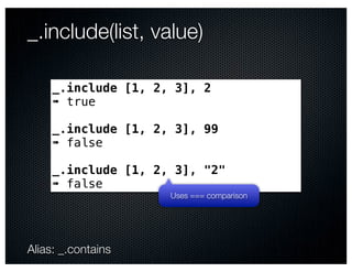 _.include(list, value)

     _.include [1, 2, 3], 2
     ➠ true

     _.include [1, 2, 3], 99
     ➠ false

     _.include [1, 2, 3], "2"
     ➠ false
                     Uses === comparison




Alias: _.contains
 