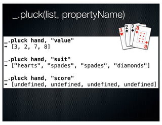_.pluck(list, propertyName)

_.pluck hand, "value"
➠ [3, 2, 7, 8]

_.pluck hand, "suit"
➠ ["hearts", "spades", "spades", "diamonds"]

_.pluck hand, "score"
➠ [undefined, undefined, undefined, undefined]
 