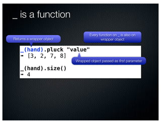 _ is a function
                                   Every function on _ is also on
Returns a wrapper object                  wrapper object

    _(hand).pluck "value"
    ➠ [3, 2, 7, 8]
                           Wrapped object passed as ﬁrst parameter

    _(hand).size()
    ➠ 4
 