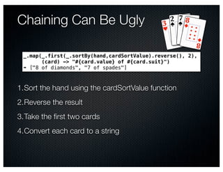 Chaining Can Be Ugly

 _.map(_.first(_.sortBy(hand,cardSortValue).reverse(), 2),
       (card) -> "#{card.value} of #{card.suit}")
 ➠ ["8 of diamonds", "7 of spades"]



1.Sort the hand using the cardSortValue function
2.Reverse the result
3.Take the ﬁrst two cards
4.Convert each card to a string
 
