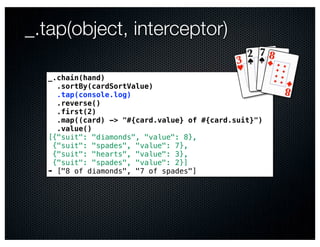 _.tap(object, interceptor)

  _.chain(hand)
    .sortBy(cardSortValue)
    .tap(console.log)
    .reverse()
    .first(2)
    .map((card) -> "#{card.value} of #{card.suit}")
    .value()
  [{"suit": "diamonds", "value": 8},
   {"suit": "spades", "value": 7},
   {"suit": "hearts", "value": 3},
   {"suit": "spades", "value": 2}]
  ➠ ["8 of diamonds", "7 of spades"]
 