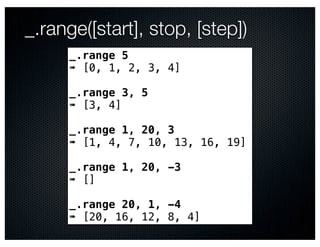 _.range([start], stop, [step])
     _.range 5
     ➠ [0, 1, 2, 3, 4]

     _.range 3, 5
     ➠ [3, 4]

     _.range 1, 20, 3
     ➠ [1, 4, 7, 10, 13, 16, 19]

     _.range 1, 20, -3
     ➠ []

     _.range 20, 1, -4
     ➠ [20, 16, 12, 8, 4]
 