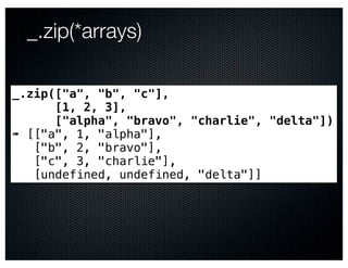 _.zip(*arrays)

_.zip(["a", "b", "c"],
      [1, 2, 3],
      ["alpha", "bravo", "charlie", "delta"])
➠ [["a", 1, "alpha"],
   ["b", 2, "bravo"],
   ["c", 3, "charlie"],
   [undefined, undefined, "delta"]]
 