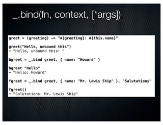 _.bind(fn, context, [*args])

greet = (greeting) -> "#{greeting}: #{this.name}"

greet("Hello, unbound this")
➠ "Hello, unbound this: "

bgreet = _.bind greet, { name: "Howard" }

bgreet "Hello"
➠ "Hello: Howard"

fgreet = _.bind greet, { name: "Mr. Lewis Ship" }, "Salutations"

fgreet()
➠ "Salutations: Mr. Lewis Ship"
 