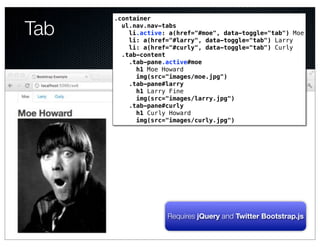 .container

Tab     ul.nav.nav-tabs
          li.active: a(href="#moe", data-toggle="tab") Moe
          li: a(href="#larry", data-toggle="tab") Larry
          li: a(href="#curly", data-toggle="tab") Curly
        .tab-content
          .tab-pane.active#moe
            h1 Moe Howard
            img(src="images/moe.jpg")
          .tab-pane#larry
            h1 Larry Fine
            img(src="images/larry.jpg")
          .tab-pane#curly
            h1 Curly Howard
            img(src="images/curly.jpg")
                 Text




                    Requires jQuery and Twitter Bootstrap.js
 